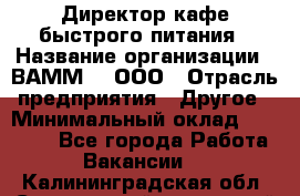 Директор кафе быстрого питания › Название организации ­ ВАММ  , ООО › Отрасль предприятия ­ Другое › Минимальный оклад ­ 45 000 - Все города Работа » Вакансии   . Калининградская обл.,Светловский городской округ 